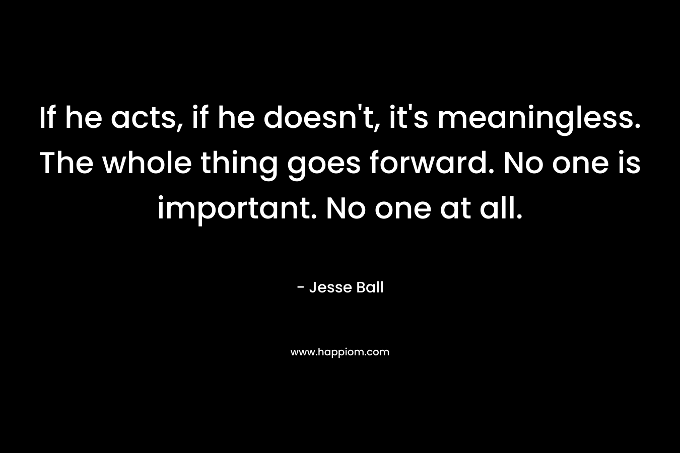 If he acts, if he doesn't, it's meaningless. The whole thing goes forward. No one is important. No one at all.