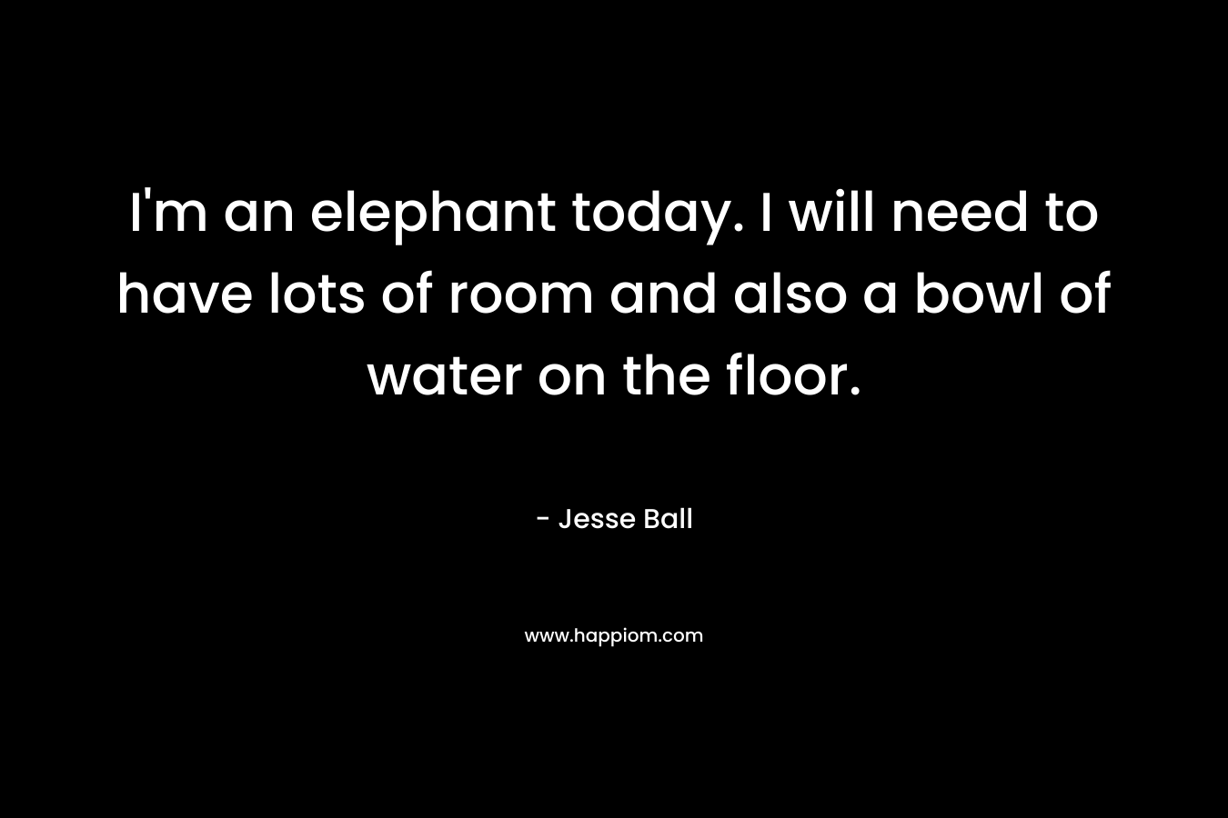 I'm an elephant today. I will need to have lots of room and also a bowl of water on the floor.