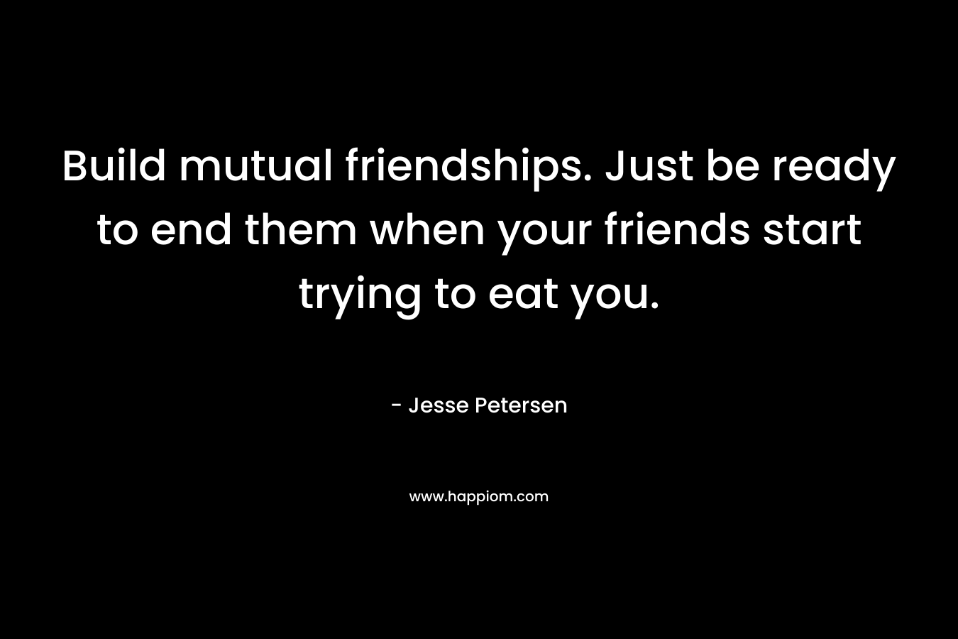 Build mutual friendships. Just be ready to end them when your friends start trying to eat you. – Jesse Petersen