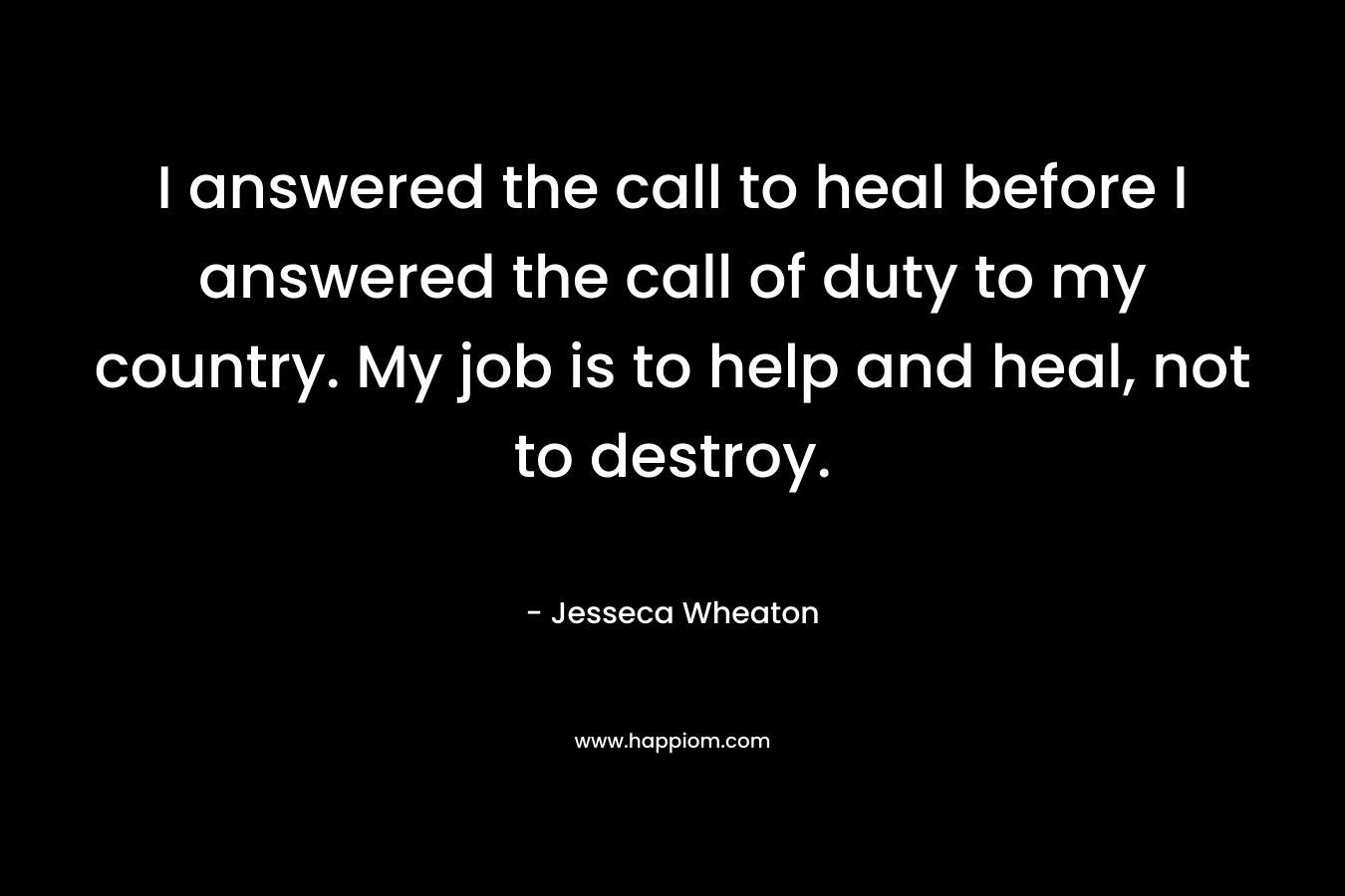 I answered the call to heal before I answered the call of duty to my country. My job is to help and heal, not to destroy.