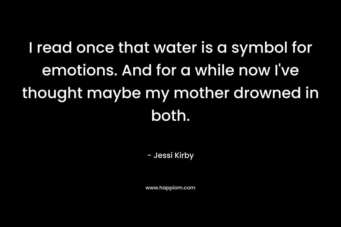 I read once that water is a symbol for emotions. And for a while now I’ve thought maybe my mother drowned in both. – Jessi Kirby