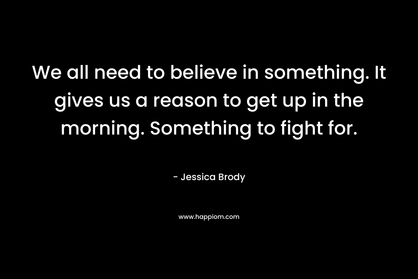 We all need to believe in something. It gives us a reason to get up in the morning. Something to fight for.