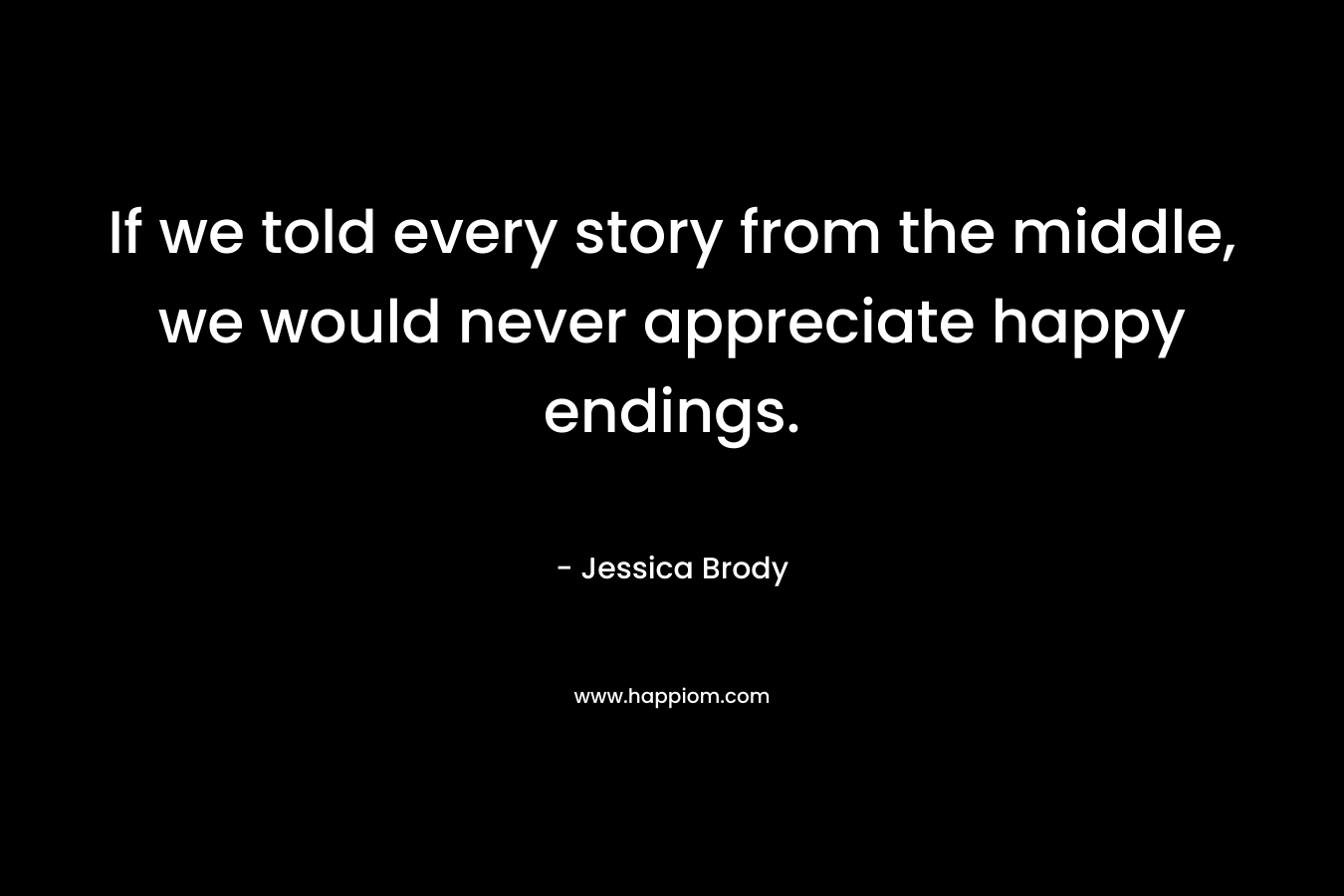 If we told every story from the middle, we would never appreciate happy endings. – Jessica Brody