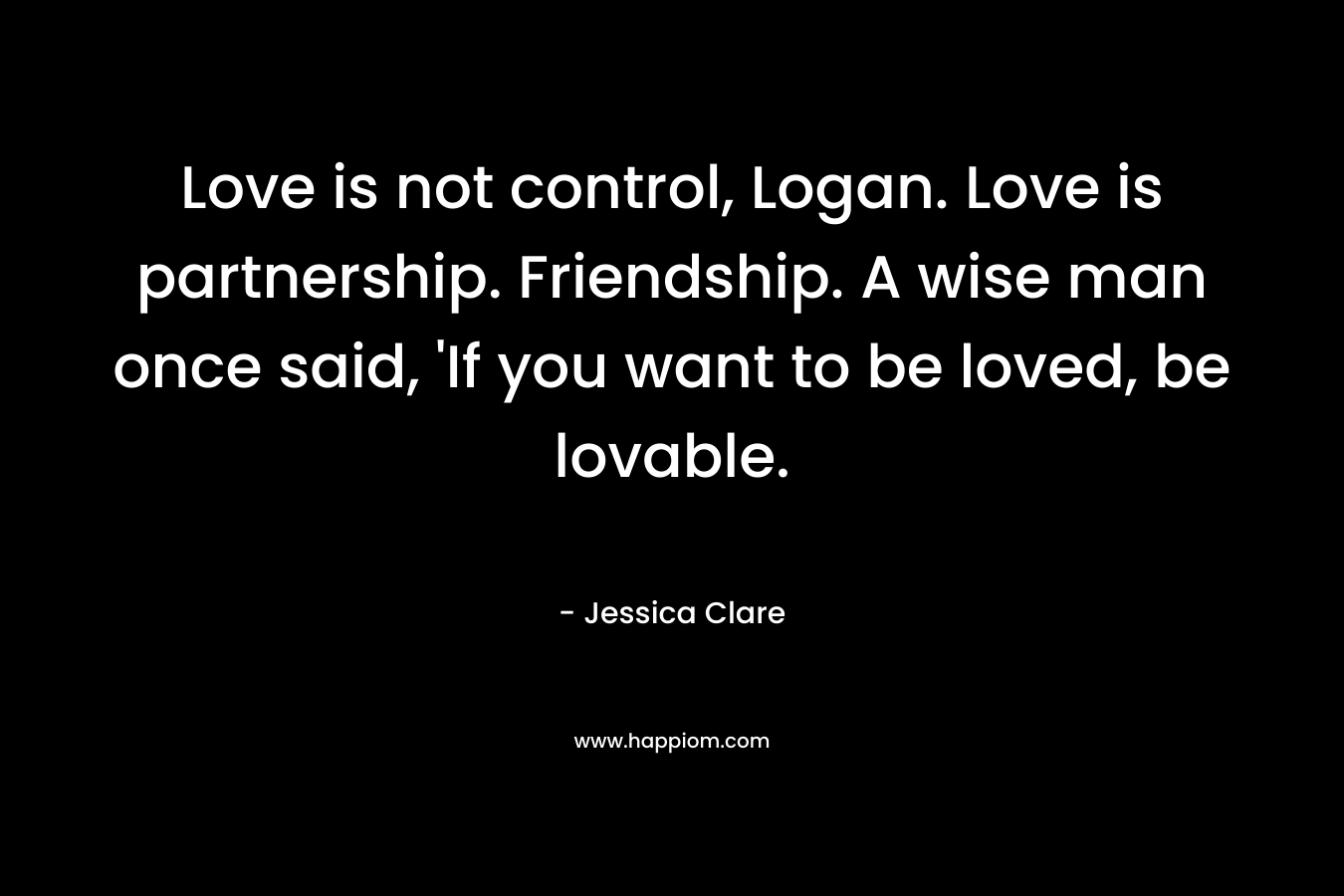 Love is not control, Logan. Love is partnership. Friendship. A wise man once said, ‘If you want to be loved, be lovable. – Jessica Clare