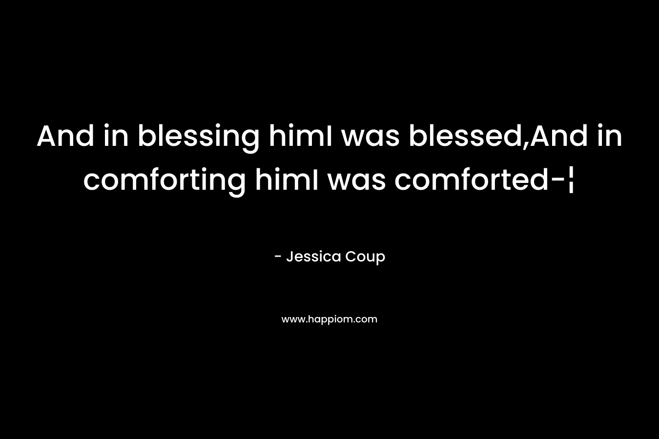 And in blessing himI was blessed,And in comforting himI was comforted-¦ – Jessica Coup