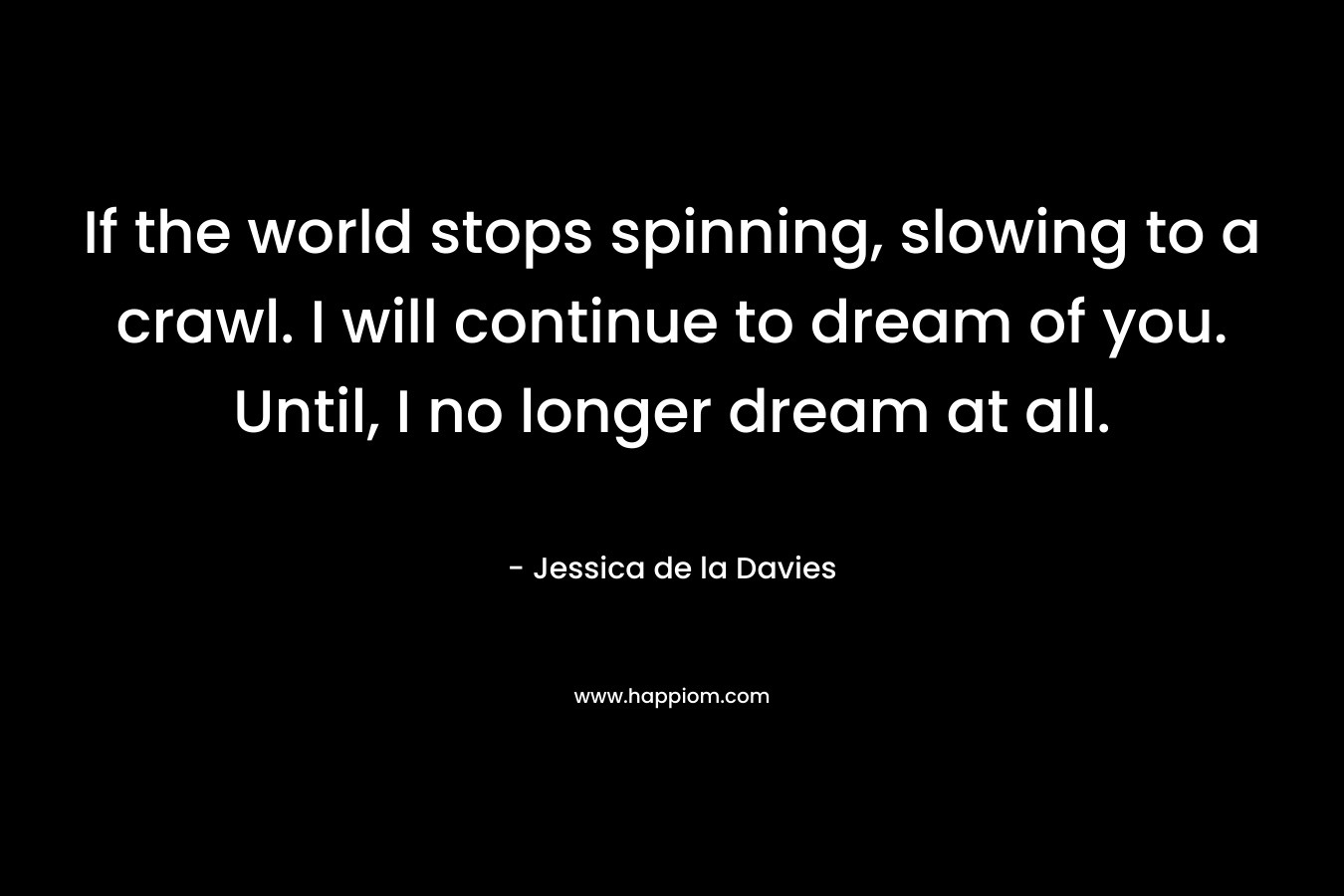 If the world stops spinning, slowing to a crawl. I will continue to dream of you. Until, I no longer dream at all. – Jessica de la Davies