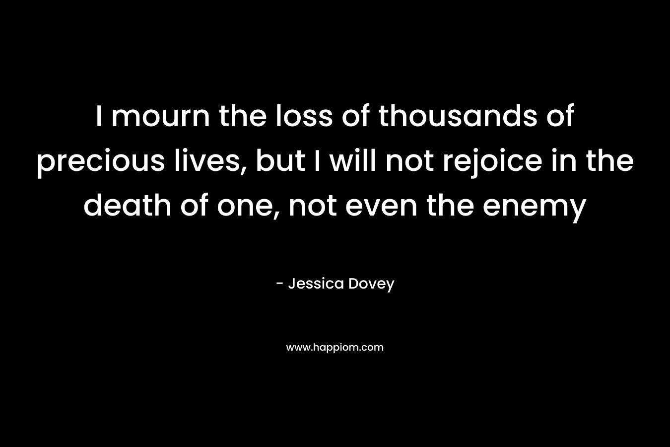 I mourn the loss of thousands of precious lives, but I will not rejoice in the death of one, not even the enemy – Jessica Dovey
