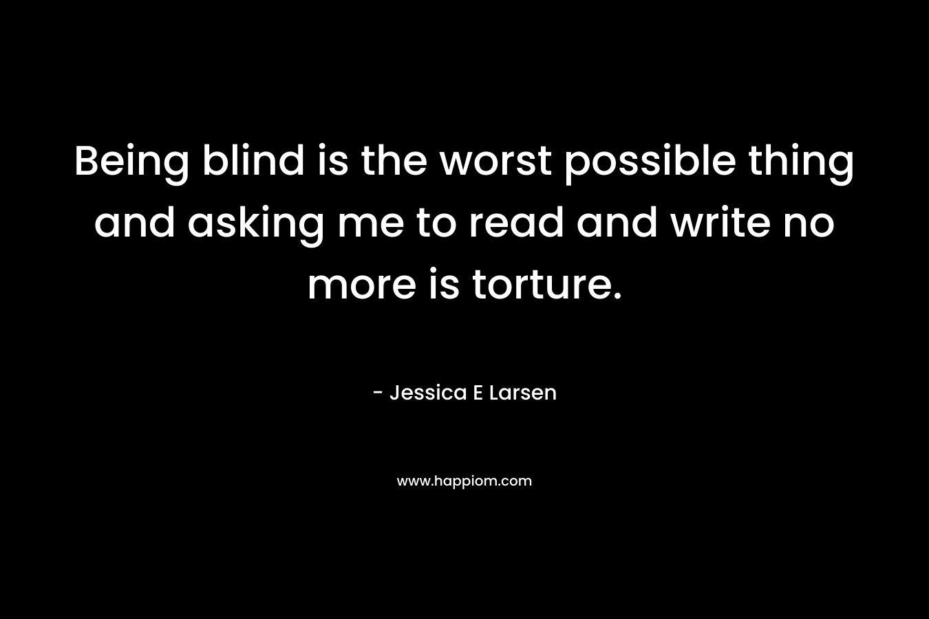 Being blind is the worst possible thing and asking me to read and write no more is torture. – Jessica E Larsen
