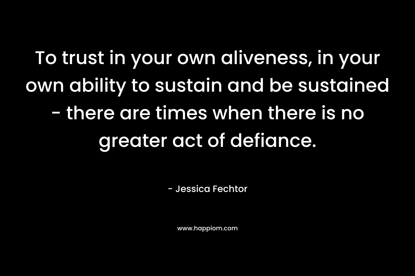 To trust in your own aliveness, in your own ability to sustain and be sustained - there are times when there is no greater act of defiance.