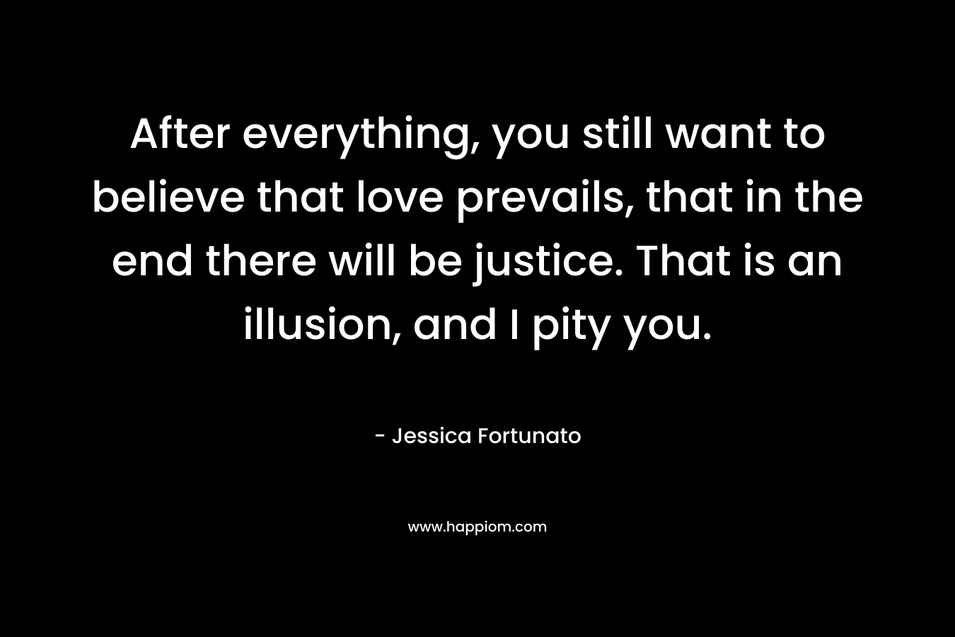After everything, you still want to believe that love prevails, that in the end there will be justice. That is an illusion, and I pity you. – Jessica Fortunato