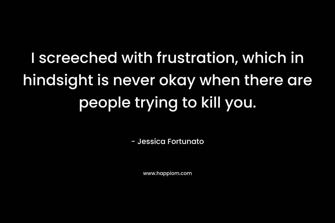 I screeched with frustration, which in hindsight is never okay when there are people trying to kill you. – Jessica Fortunato