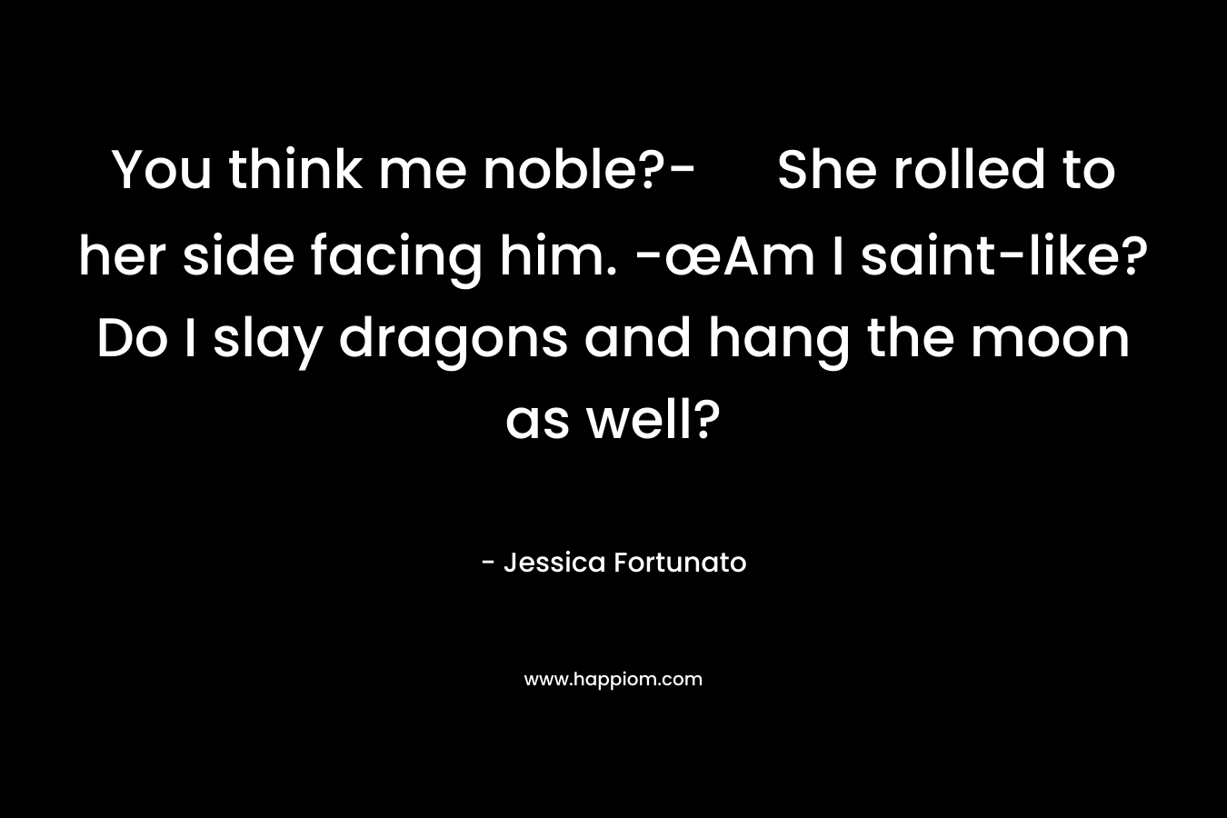 You think me noble?- She rolled to her side facing him. -œAm I saint-like? Do I slay dragons and hang the moon as well? – Jessica Fortunato