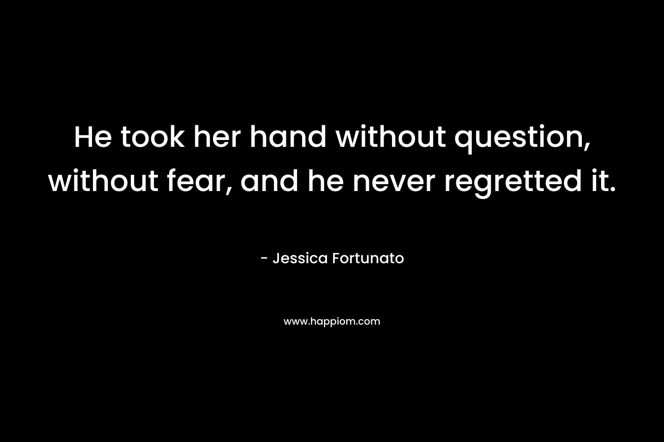 He took her hand without question, without fear, and he never regretted it. – Jessica Fortunato