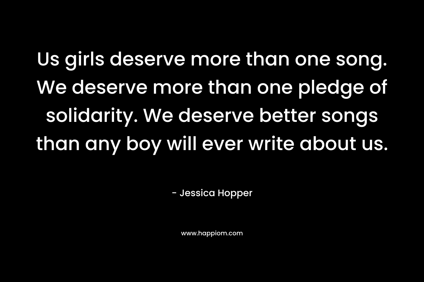 Us girls deserve more than one song. We deserve more than one pledge of solidarity. We deserve better songs than any boy will ever write about us. – Jessica Hopper