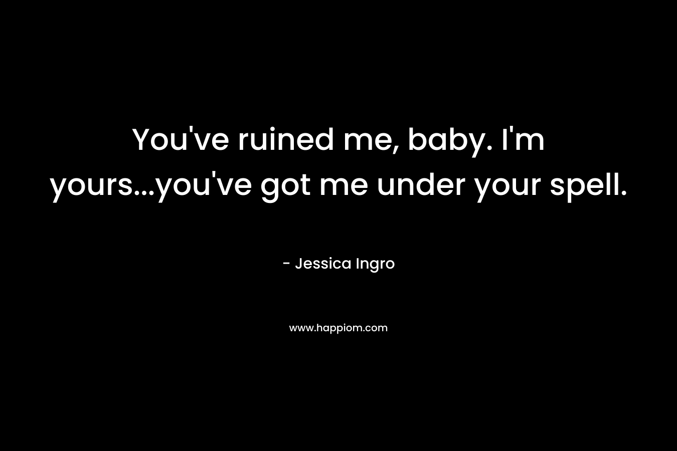 You’ve ruined me, baby. I’m yours…you’ve got me under your spell. – Jessica Ingro