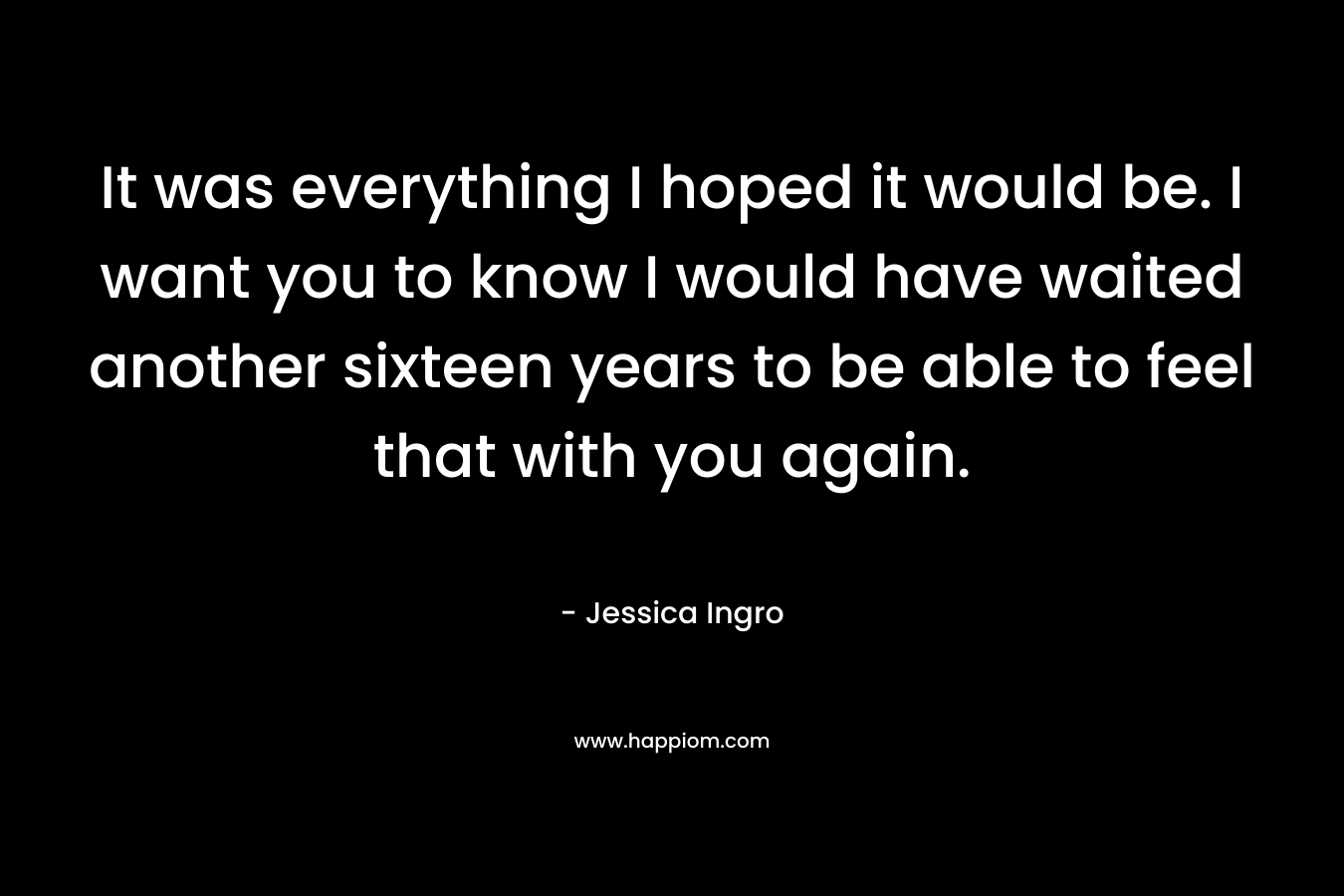 It was everything I hoped it would be. I want you to know I would have waited another sixteen years to be able to feel that with you again. – Jessica Ingro