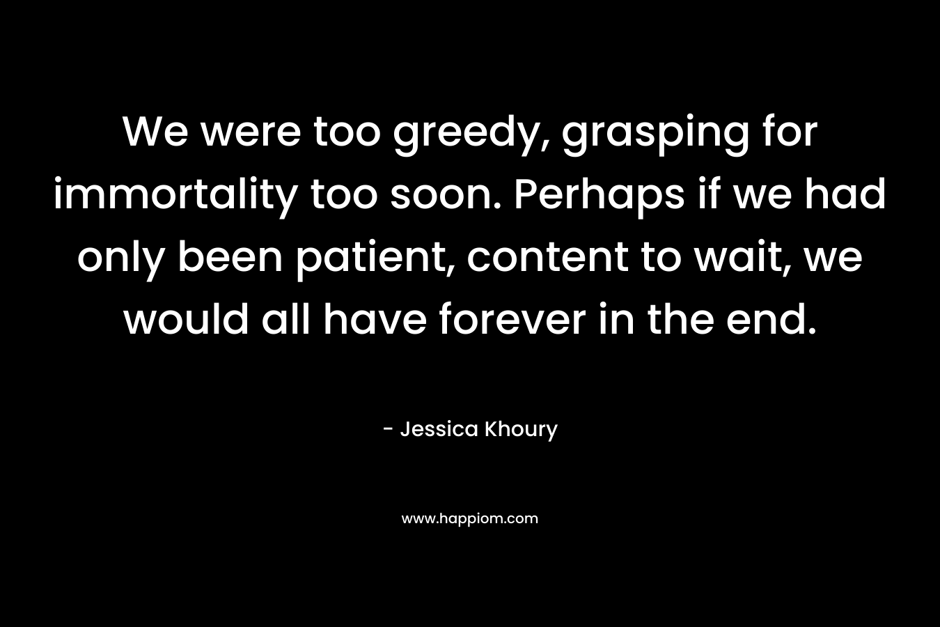 We were too greedy, grasping for immortality too soon. Perhaps if we had only been patient, content to wait, we would all have forever in the end.