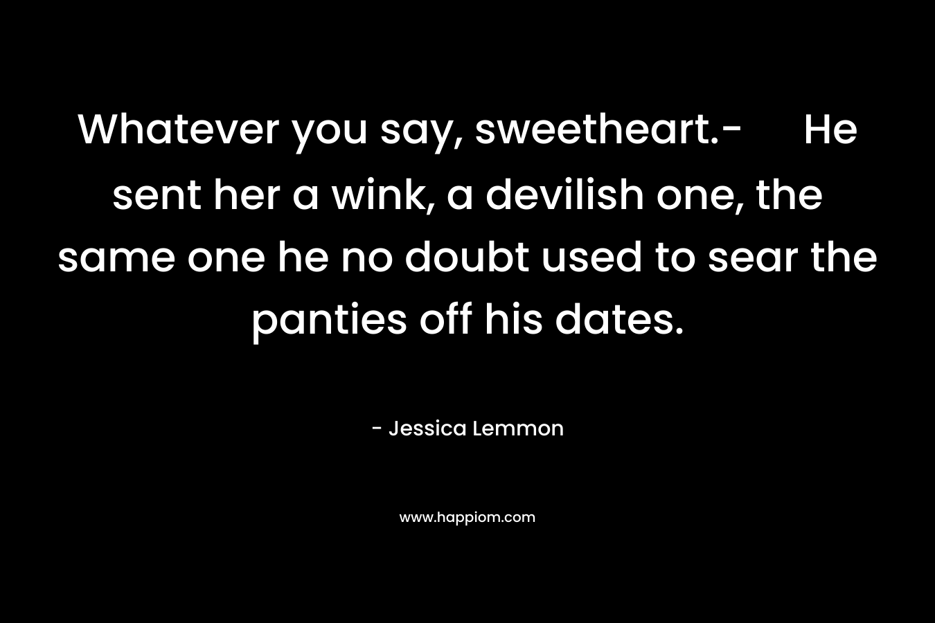 Whatever you say, sweetheart.- He sent her a wink, a devilish one, the same one he no doubt used to sear the panties off his dates. – Jessica Lemmon
