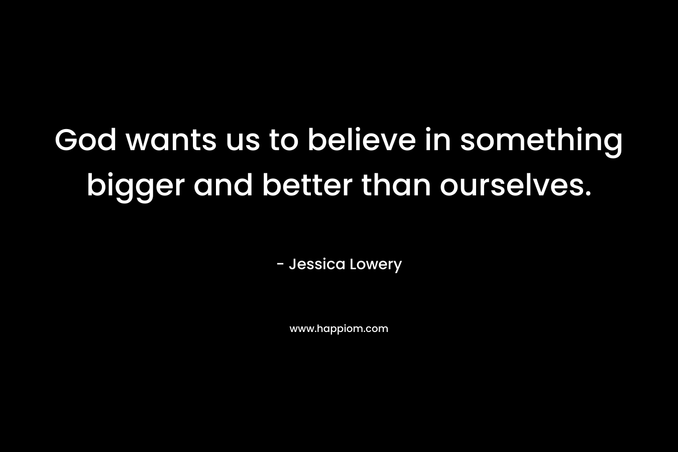 God wants us to believe in something bigger and better than ourselves. – Jessica Lowery