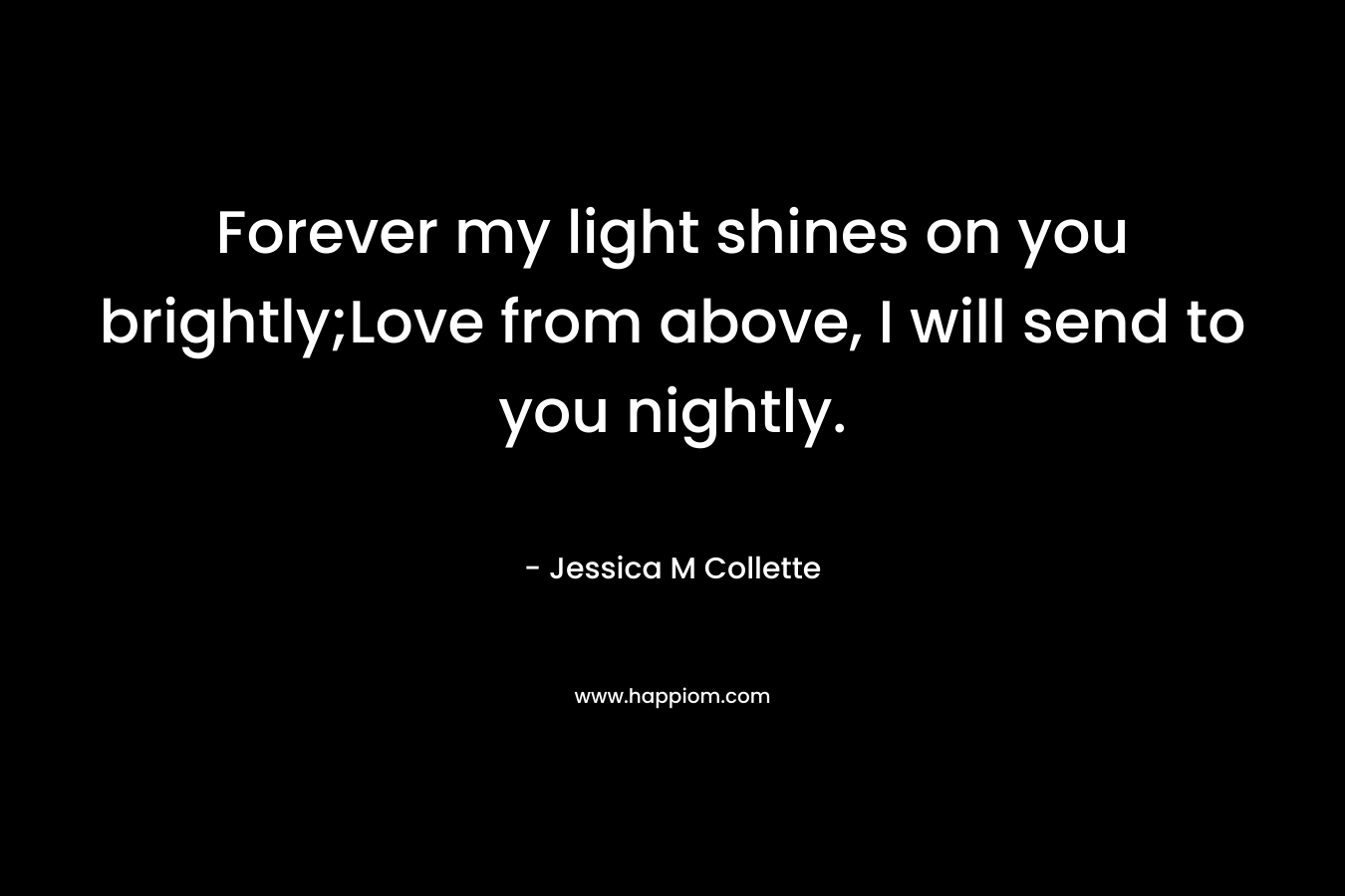 Forever my light shines on you brightly;Love from above, I will send to you nightly. – Jessica M Collette