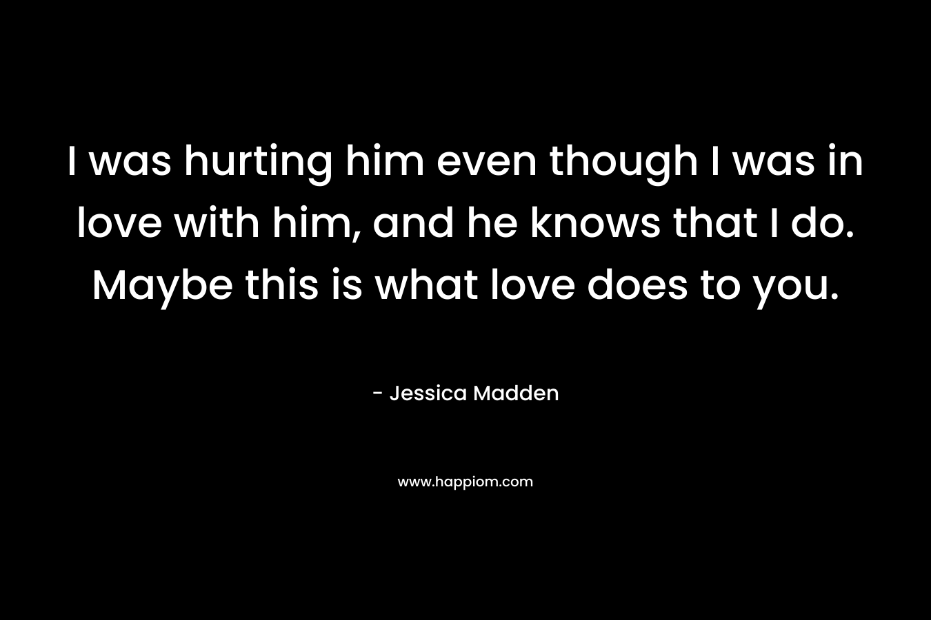 I was hurting him even though I was in love with him, and he knows that I do. Maybe this is what love does to you.
