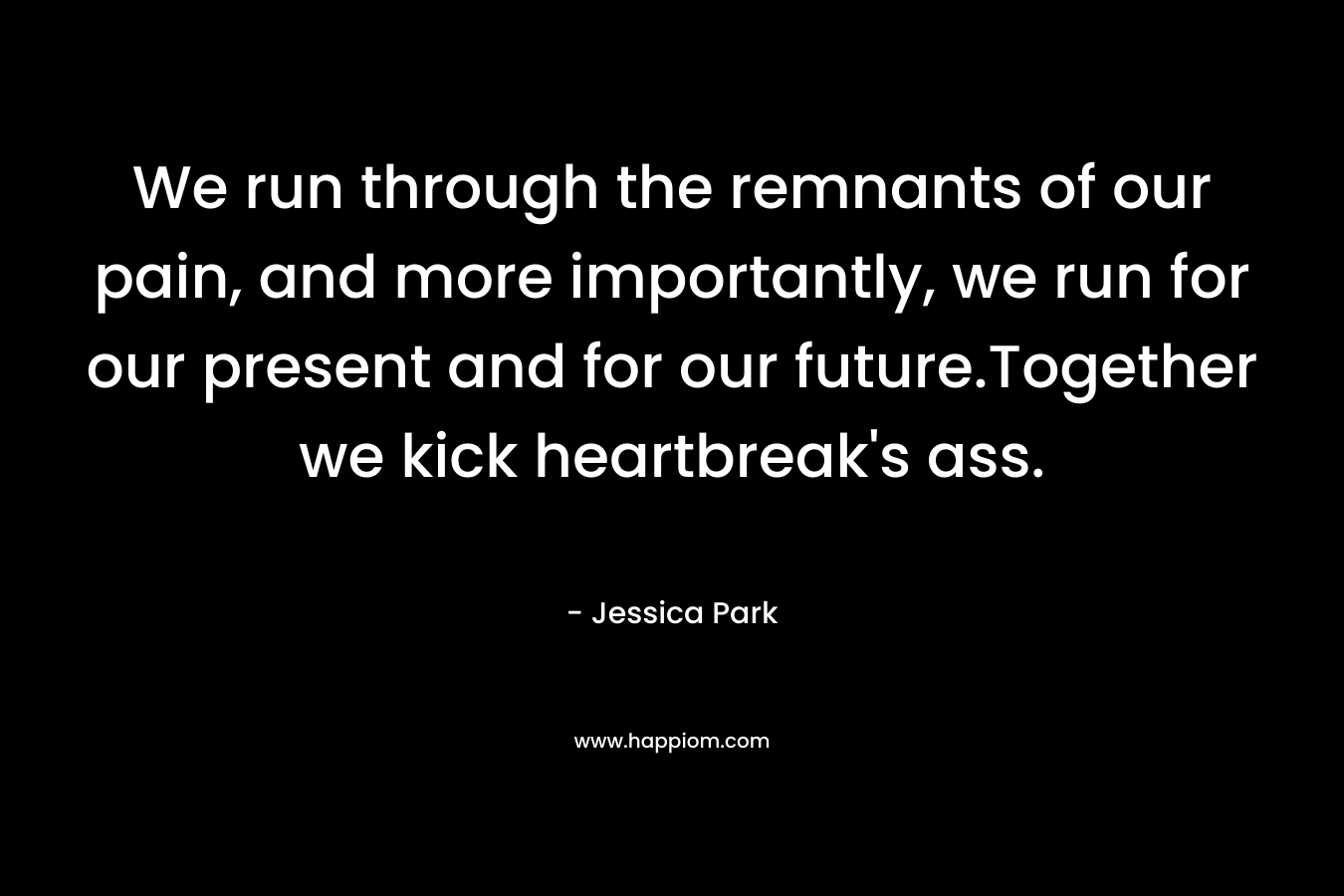 We run through the remnants of our pain, and more importantly, we run for our present and for our future.Together we kick heartbreak’s ass. – Jessica Park