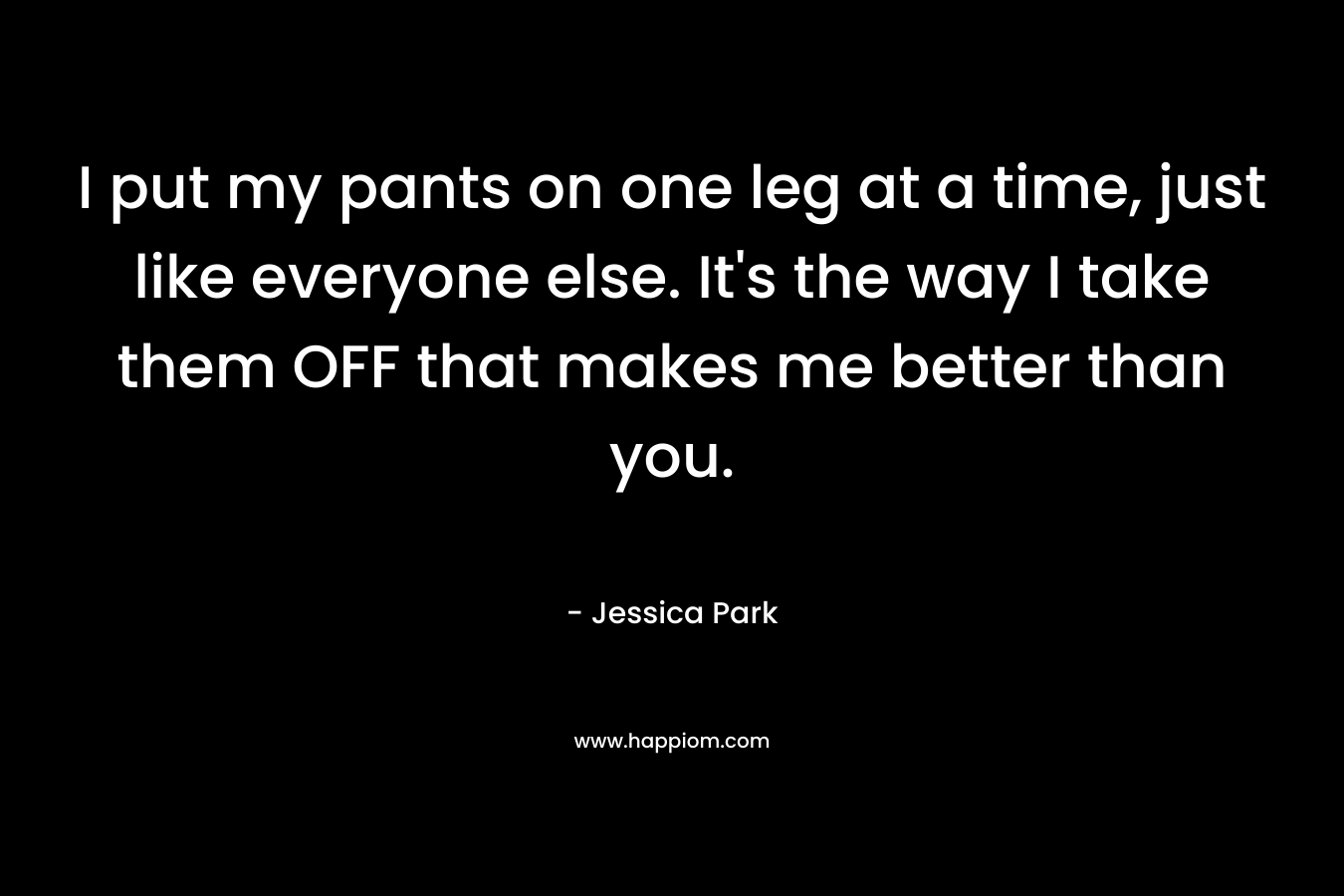 I put my pants on one leg at a time, just like everyone else. It’s the way I take them OFF that makes me better than you. – Jessica Park