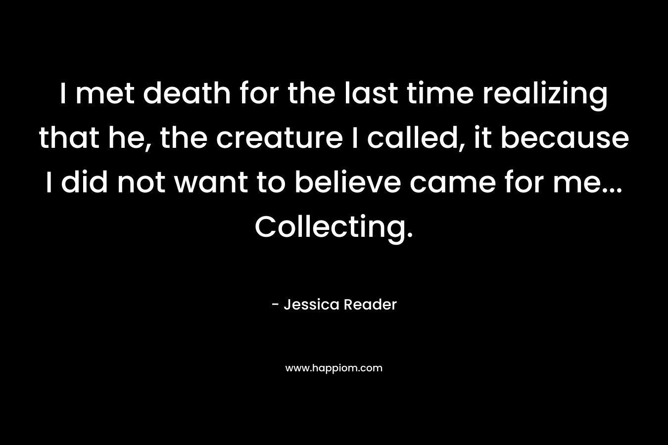 I met death for the last time realizing that he, the creature I called, it because I did not want to believe came for me... Collecting.