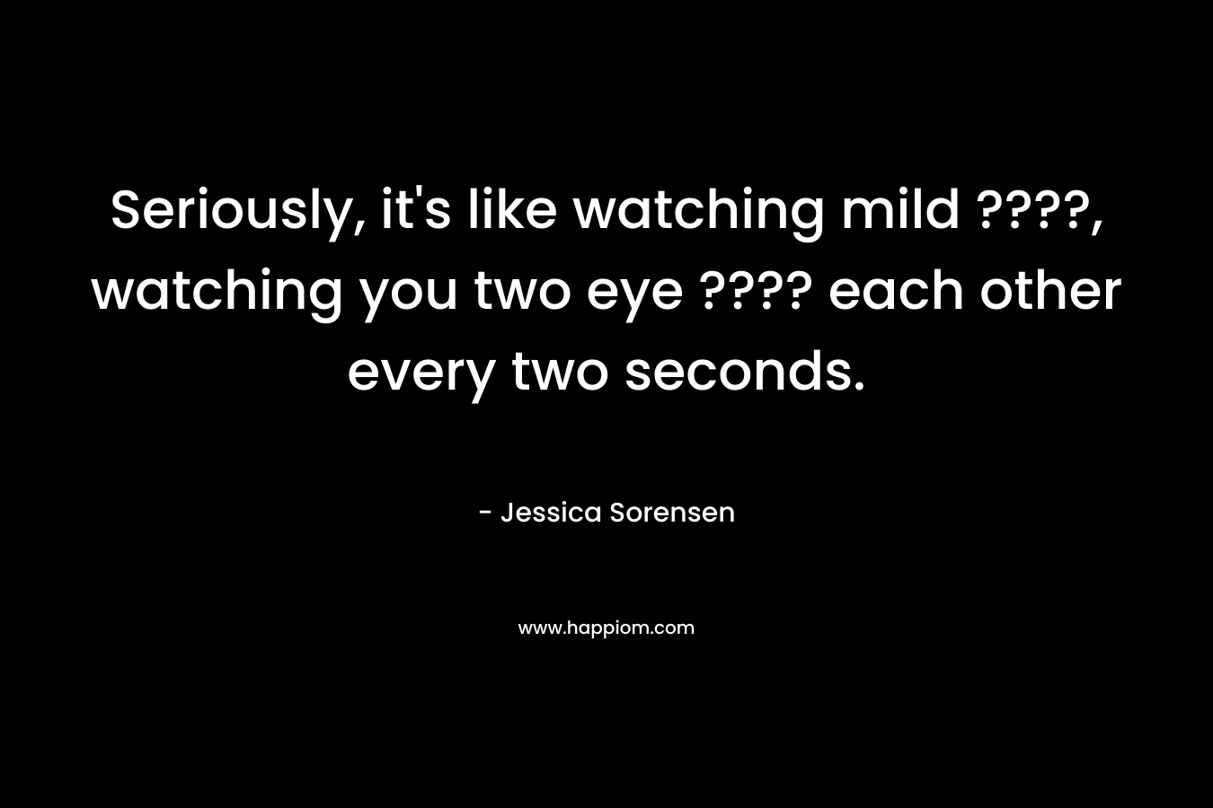 Seriously, it's like watching mild ????, watching you two eye ???? each other every two seconds.