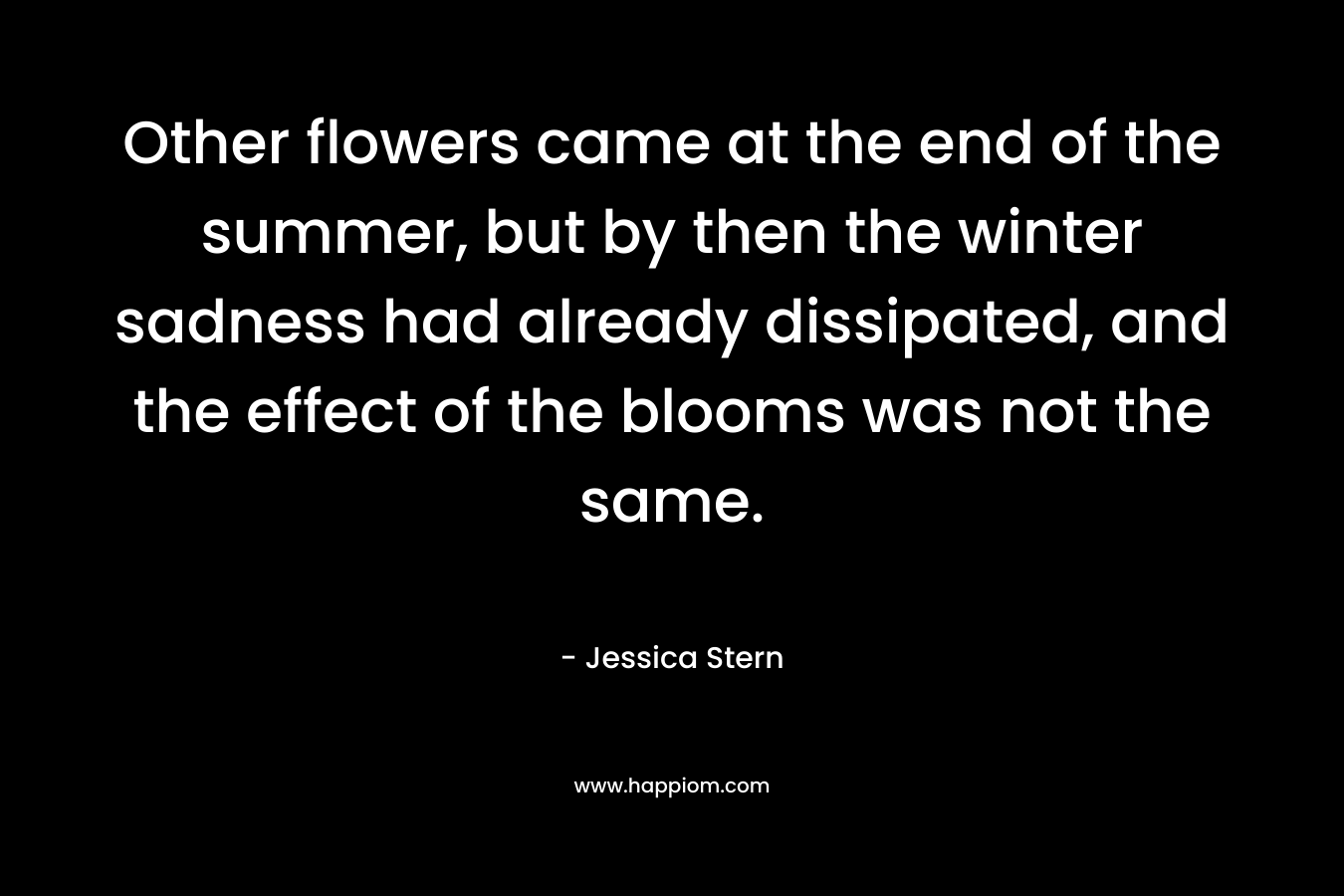 Other flowers came at the end of the summer, but by then the winter sadness had already dissipated, and the effect of the blooms was not the same. – Jessica Stern
