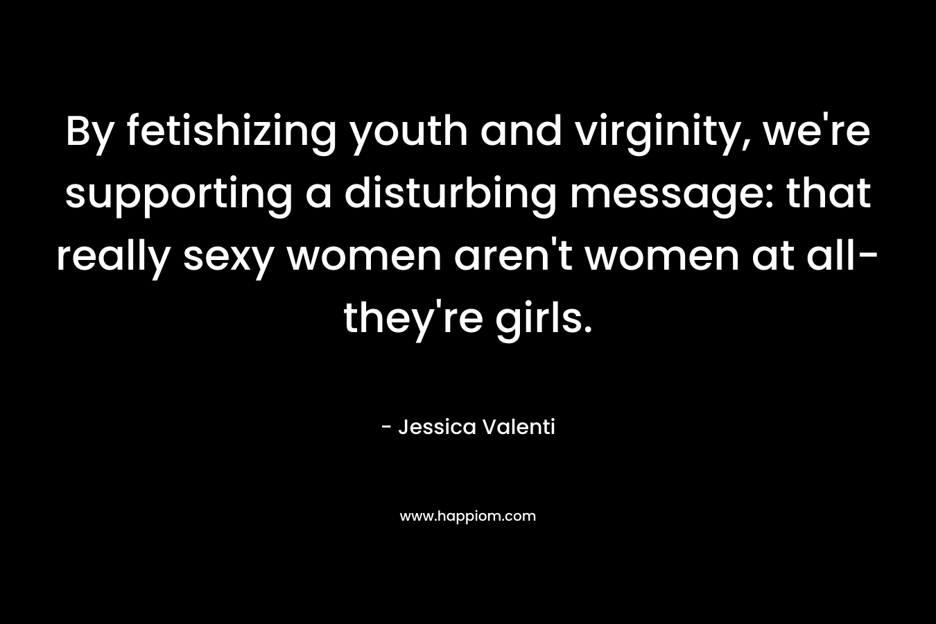 By fetishizing youth and virginity, we're supporting a disturbing message: that really sexy women aren't women at all- they're girls.