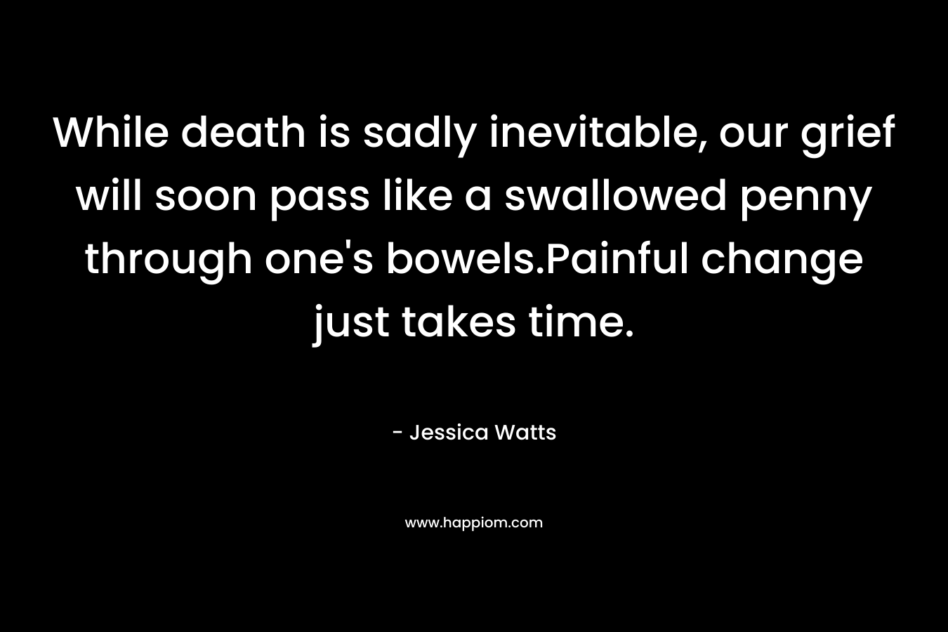 While death is sadly inevitable, our grief will soon pass like a swallowed penny through one’s bowels.Painful change just takes time. – Jessica Watts