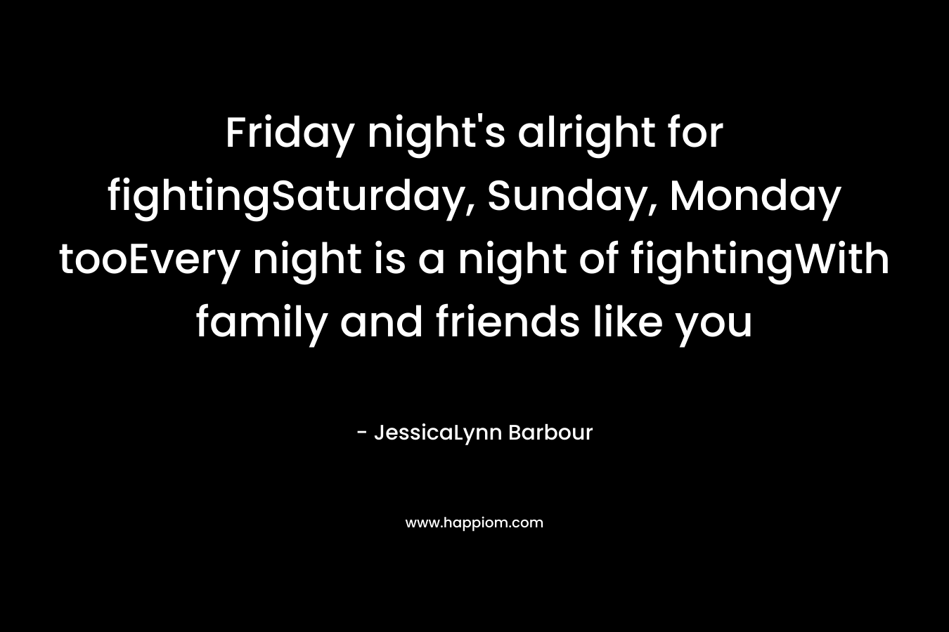 Friday night's alright for fightingSaturday, Sunday, Monday tooEvery night is a night of fightingWith family and friends like you