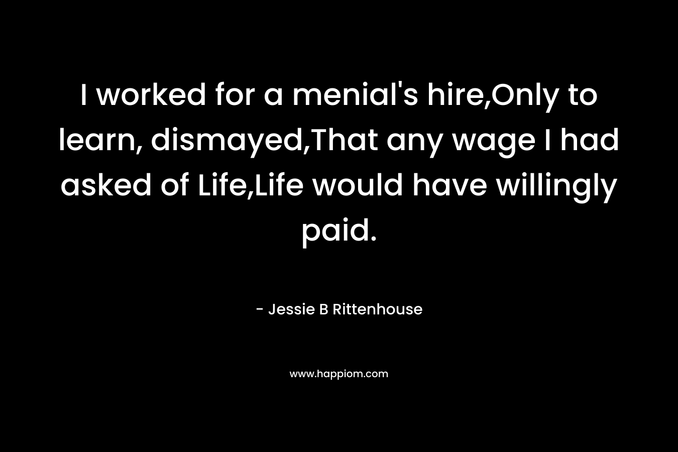 I worked for a menial’s hire,Only to learn, dismayed,That any wage I had asked of Life,Life would have willingly paid. – Jessie B Rittenhouse