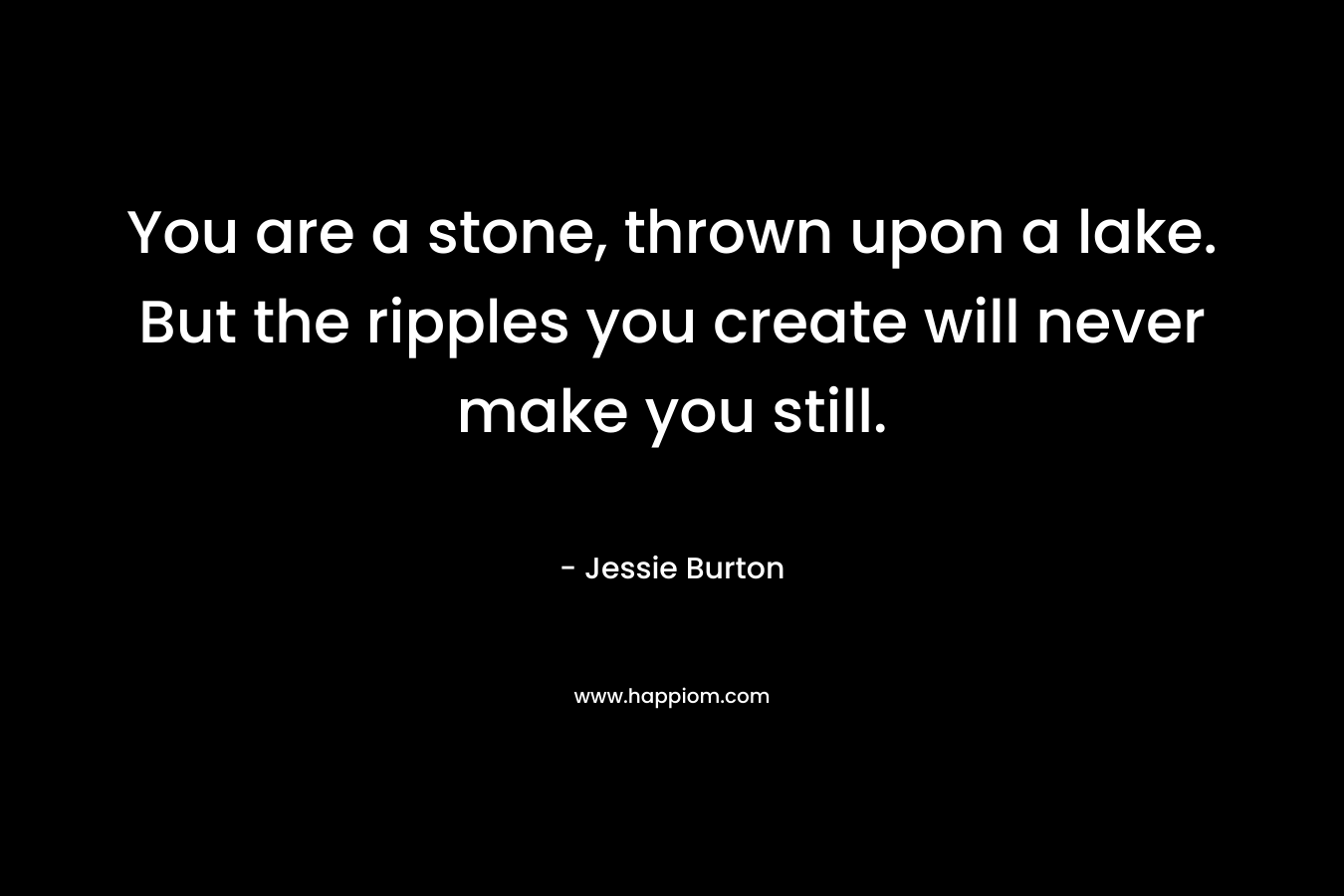 You are a stone, thrown upon a lake. But the ripples you create will never make you still. – Jessie Burton