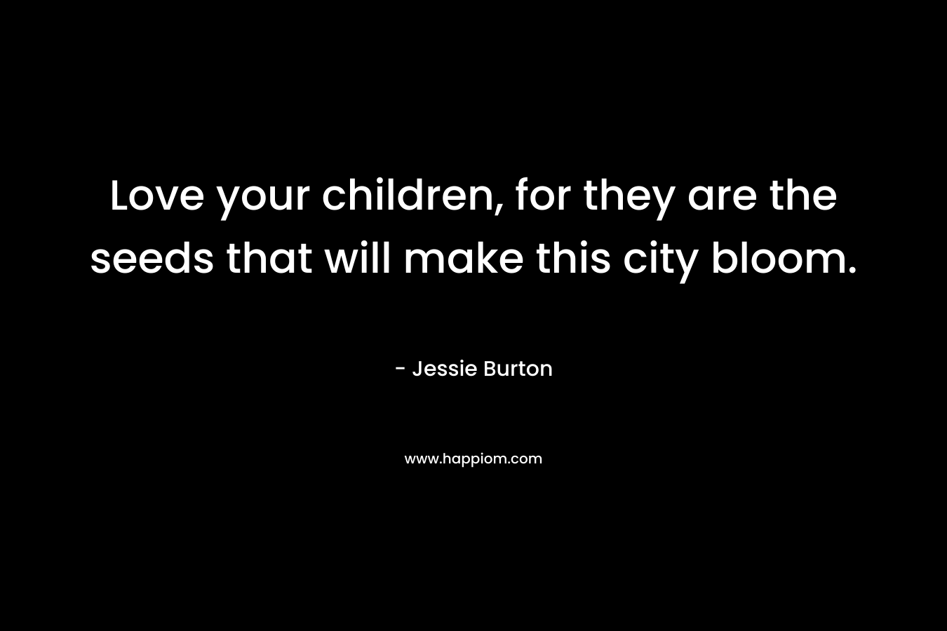 Love your children, for they are the seeds that will make this city bloom. – Jessie Burton