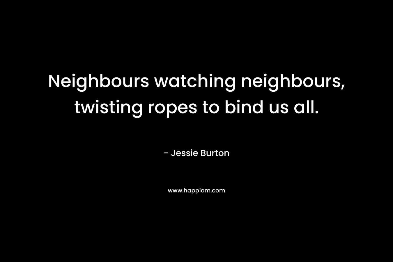 Neighbours watching neighbours, twisting ropes to bind us all. – Jessie Burton