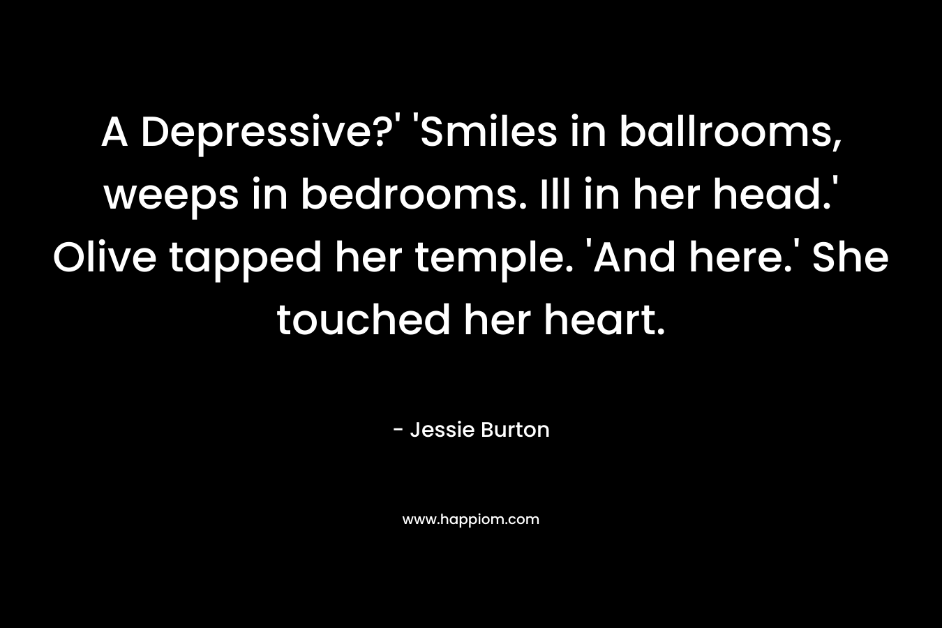 A Depressive?’ ‘Smiles in ballrooms, weeps in bedrooms. Ill in her head.’ Olive tapped her temple. ‘And here.’ She touched her heart. – Jessie Burton