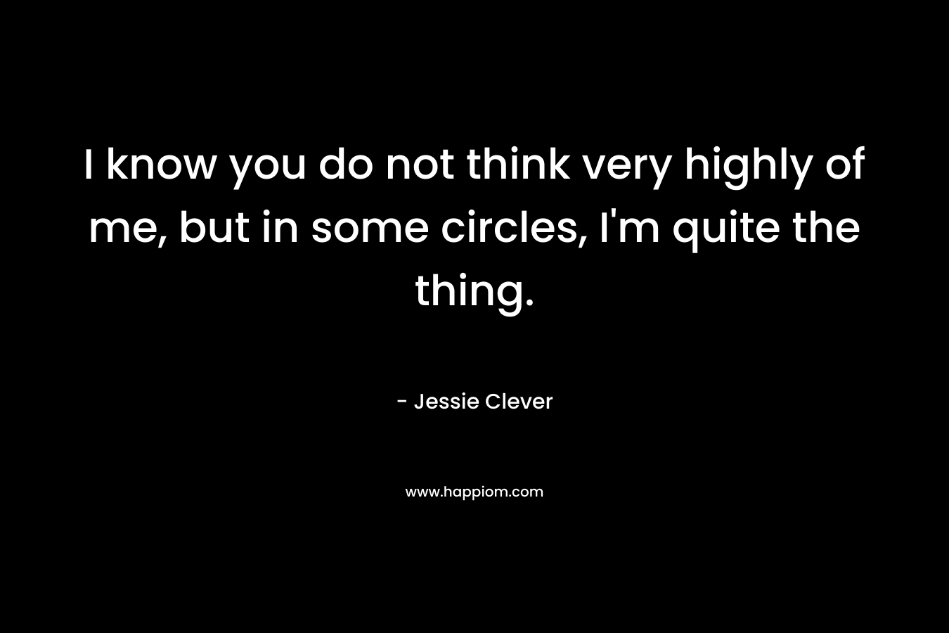 I know you do not think very highly of me, but in some circles, I’m quite the thing. – Jessie Clever