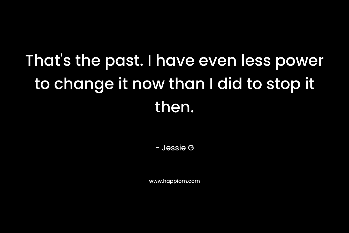 That's the past. I have even less power to change it now than I did to stop it then.
