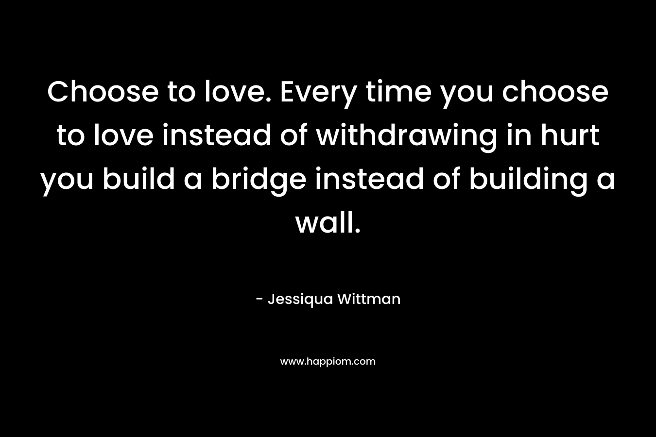 Choose to love. Every time you choose to love instead of withdrawing in hurt you build a bridge instead of building a wall. – Jessiqua Wittman
