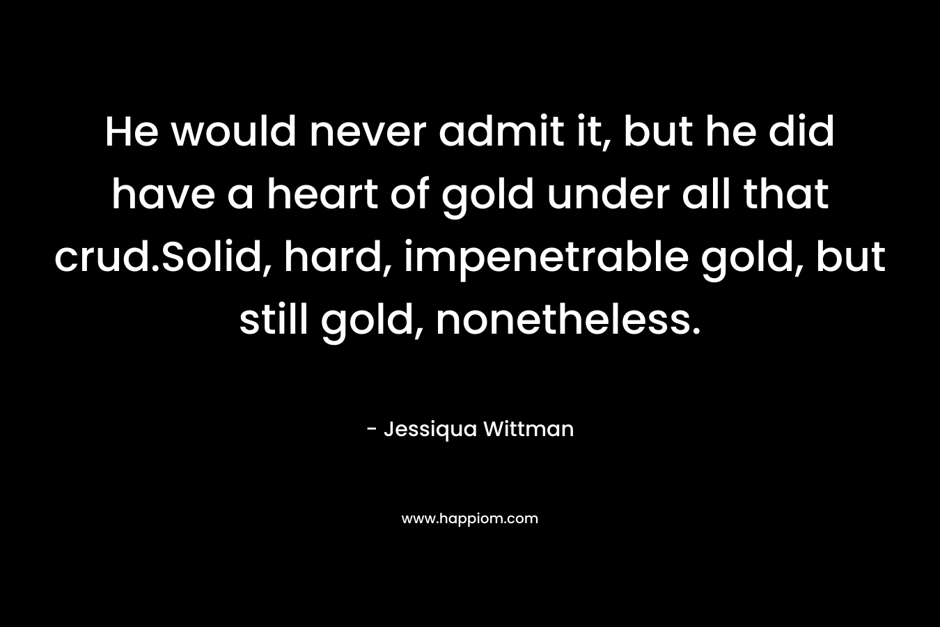 He would never admit it, but he did have a heart of gold under all that crud.Solid, hard, impenetrable gold, but still gold, nonetheless.