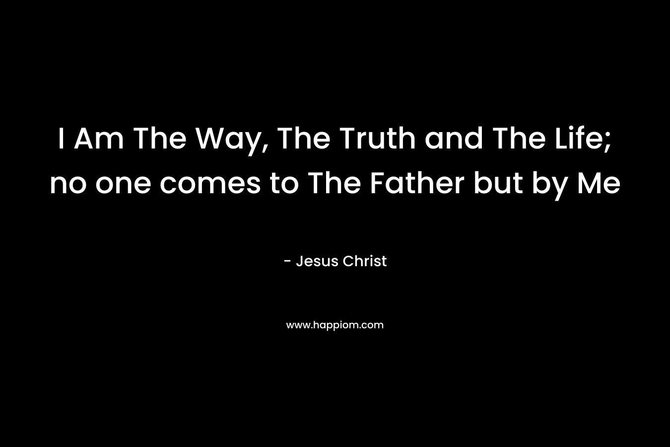 I Am The Way, The Truth and The Life; no one comes to The Father but by Me – Jesus Christ