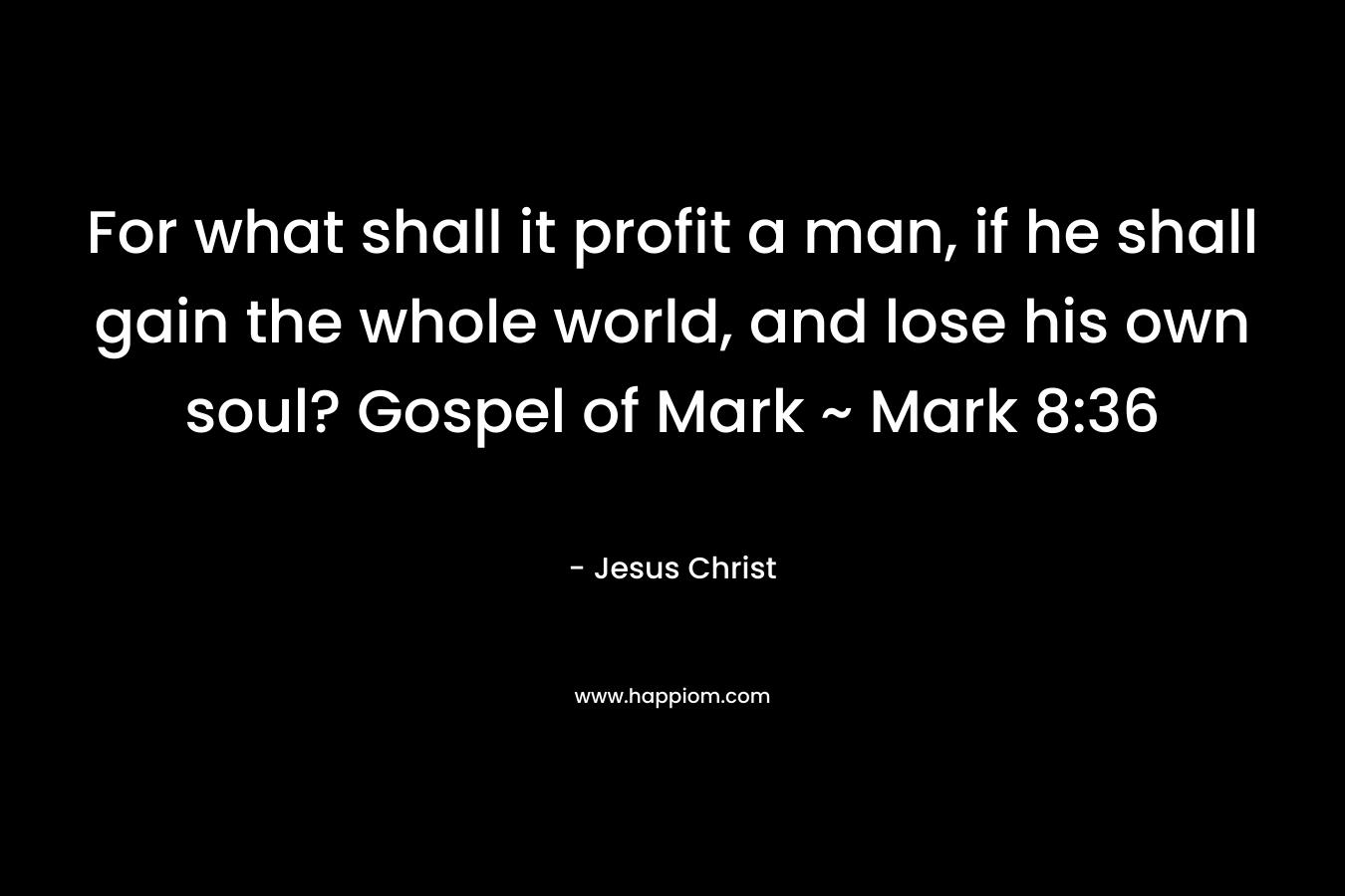 For what shall it profit a man, if he shall gain the whole world, and lose his own soul? Gospel of Mark ~ Mark 8:36 – Jesus Christ