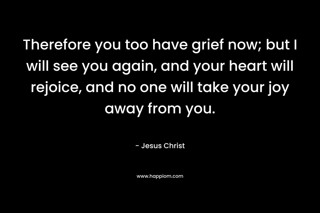 Therefore you too have grief now; but I will see you again, and your heart will rejoice, and no one will take your joy away from you. – Jesus Christ