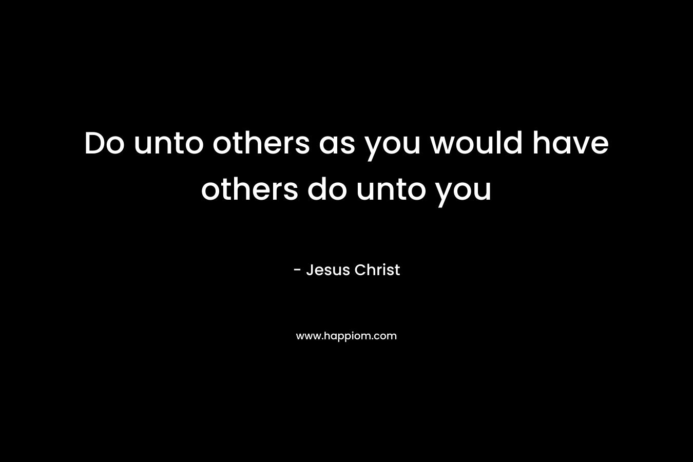 Do unto others as you would have others do unto you – Jesus Christ