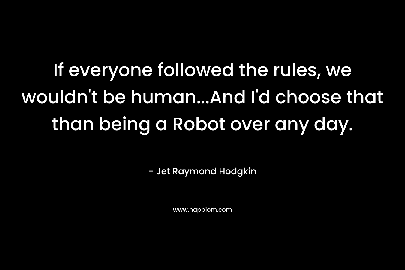 If everyone followed the rules, we wouldn’t be human…And I’d choose that than being a Robot over any day. – Jet Raymond Hodgkin