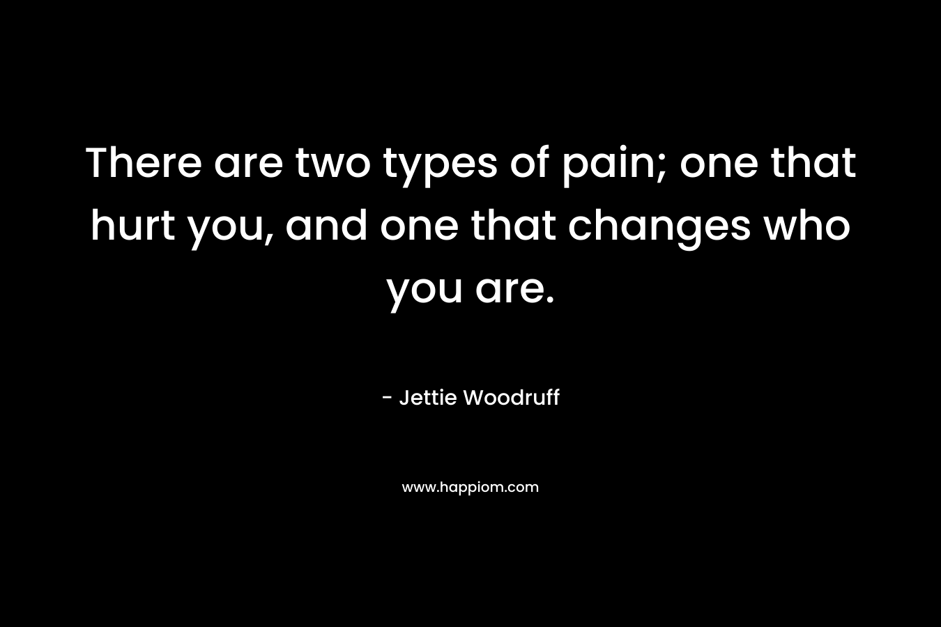 There are two types of pain; one that hurt you, and one that changes who you are. – Jettie Woodruff
