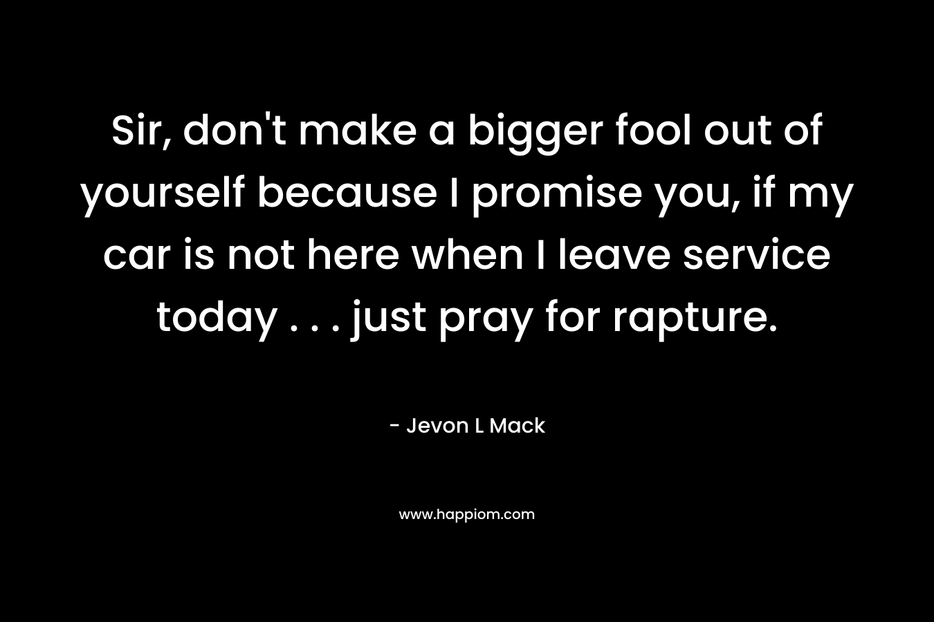 Sir, don’t make a bigger fool out of yourself because I promise you, if my car is not here when I leave service today . . . just pray for rapture. – Jevon L Mack