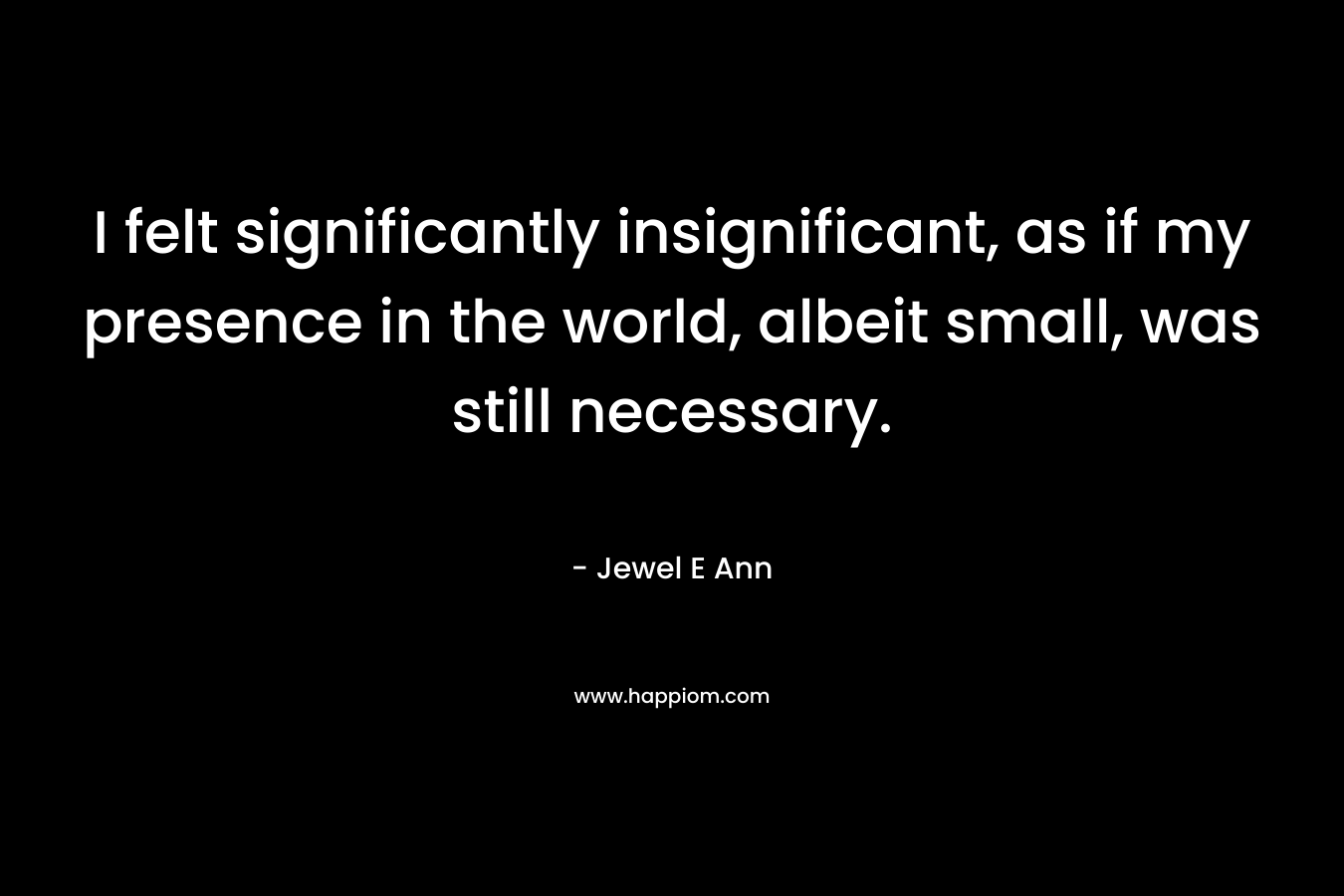 I felt significantly insignificant, as if my presence in the world, albeit small, was still necessary. – Jewel E Ann